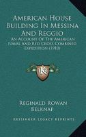 American House Building in Messina and Reggio; an Account of the American Naval and Red Cross Combined Expedition, to Provide Shelter for the Survivors of the Great Earthquake of December 28, 1908 0559776098 Book Cover