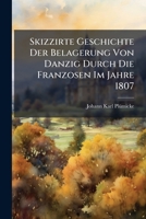Skizzirte Geschichte Der Belagerung Von Danzig Durch Die Franzosen Im Jahre 1807: Nebst Der Vertheidigung Dieses Platzes. Nach Den Hauptmomenten Dieser Belagerung, Nebst Einer Illuminirten Flaggentafe 1277033641 Book Cover