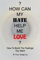 How Can My Hate Help Me Love: How to Build the Feelings You Want 0983088314 Book Cover