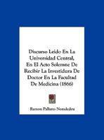 Discurso Leido En La Universidad Central, En El Acto Solemne De Recibir La Investidura De Doctor En La Facultad De Medicina (1866) 1168002729 Book Cover