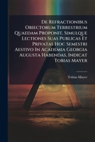 De Refractionibus Obiectorum Terrestrium Quaedam Proponit, Simulque Lectiones Suas Publicas Et Privatas Hoc Semestri Aestivo In Academia Georgia Augusta Habendas, Indicat Tobias Mayer... 1279864788 Book Cover