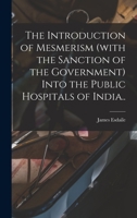 The Introduction of Mesmerism (with the Sanction of the Government) Into the Public Hospitals of India.. 1014372232 Book Cover