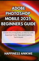 Adobe Photoshop Mobile 2025 Beginners Guide: Create Stunning Edits on the Go with Essential Tools, Tips, and Creative Techniques B0FHG2173R Book Cover