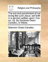 The evil and punishment of not loving the Lord Jesus: set forth in a sermon written upon I Cor. xvi. 22. By Solomon Owen Caradoc, in Wales. 1170855024 Book Cover