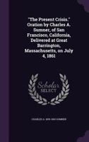 The Present Crisis. Oration by Charles A. Sumner, of San Francisco, California, Delivered at Great Barrington, Massachusetts, on July 4, 1861 1356327869 Book Cover
