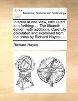 Interest at one view, calculated to a farthing: ... The fifteenth edition, with additions. Carefully calculated and examined from the press by Richard Hayes. ... 1170383084 Book Cover