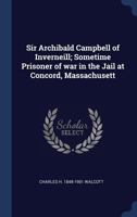 Sir Archibald Campbell Of Inverneill: Sometime Prisoner Of War In The Jail At Concord, Massachusetts... 1340243105 Book Cover