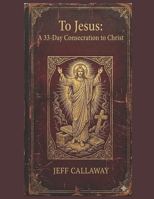 To Jesus: A 33-Day Consecration to Christ (Jeff Callaway's 33 Day Consecration Series) B0H578NG6N Book Cover