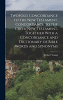 Twofold Concordance to the New Testament. Concordance to the Greek New Testament. Together With a Concordance and Dictionary of Bible Words and Synonyms 1015681069 Book Cover