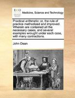 Practical Arithmetic: Or, the Rule of Practice Methodized & Improved. Wherein Are Contained All the Necessary Cases, & Several Examples Wrought Under Each Case, with Many Contractions ... to Which Are 1340791404 Book Cover