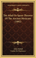 Atlatl or Spear Thrower of the Ancient Mexicans 1891 (Harvard University Peabody Museum Papers, Volumes 1 and 3) 1015538606 Book Cover