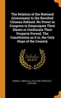 The Relation of the National Government to the Revolted Citizens Defined. No Power in Congress to Emancipate Their Slaves or Confiscate Their Property ... as it is, the Only Hope of the Country 1018528121 Book Cover