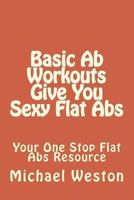 Basic Ab Workouts Give You Sexy Flat Abs: Your One Stop Flat Abs Resource 1494787121 Book Cover