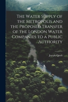 The Water Supply of the Metropolis and the Proposed Transfer of the London Water Companies to a Public Authority 1021900036 Book Cover