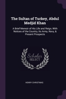 The Sultan of Turkey, Abdul Medjid Khan: A Brief Memoir of His Life and Reign, With Notices of the Country, Its Army, Navy, & Present Prospects 1022777017 Book Cover