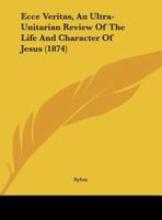 Ecce Veritas, an Ultra-Unitarian Review of the Life and Character of Jesus 1436828465 Book Cover