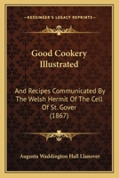 Good Cookery Illustrated: And Recipes Communicated By The Welsh Hermit Of The Cell Of St. Gover 1164659677 Book Cover