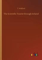 The Scientific Tourist Through Ireland; By which the Traveller is Directed to the Principal Objects of Antiquity, Art, Science & the Picturesque; ... Introduction to the Study of Antiquities of 1354604369 Book Cover