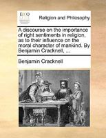 A discourse on the importance of right sentiments in religion, as to their influence on the moral character of mankind. By Benjamin Cracknell, ... 1170483445 Book Cover