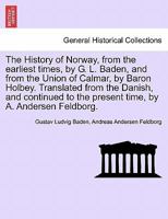 The History of Norway, from the earliest times, by G. L. Baden, and from the Union of Calmar, by Baron Holbey. Translated from the Danish, and continued to the present time, by A. Andersen Feldborg. 1241539863 Book Cover