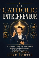 The Catholic Entrepreneur: A Practical Guide for Tradespeople and Service Professionals Building Businesses with Faith and Integrity B0GYF4CBSN Book Cover