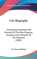 City Biography: Containing Anecdotes And Memoirs Of The Rise, Progress, Situation, And Character Of The Aldermen 110463418X Book Cover