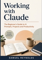 Working with Claude: The Beginner's Guide to AI Prompts, Projects, and Productivity for Professionals, Students, and Everyday Users B0H1H2YZD1 Book Cover