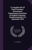 A Complete Set Of Pupil Teachers' Government Examination Questions In English Grammar, Paraphrasing [&c.] To September 1879 1354774450 Book Cover