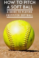 How To Pitch A Soft Ball A Guide To Playing Fastpitch Softball: Fastest Softball Pitch Male B08R6V4Z7T Book Cover