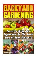 Backyard Gardening: Learn To Grow Own Vegetables On The Small Area Of Your Backyard 1547141379 Book Cover