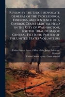 Review by the judge advocate general of the proceedings, findings, and sentence of a general court martial held in the city of Washington, for the ... John Porter of the United States volunteers 1175787272 Book Cover