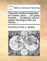 Disputatio medica inauguralis, de rubeola; quam, ... pro gradu doctoris, ... eruditorum examini subjicit Domingos Felis dos Santos, ... 1170690939 Book Cover