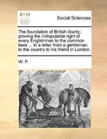 The foundation of British liberty; proving the indisputable right of every Englishman to the common laws ... in a letter from a gentleman in the country to his friend in London. 1170697100 Book Cover