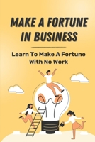 Make A Fortune In Business: Learn To Make A Fortune With No Work: Make Money With No Work In Business B09CHL4JQY Book Cover