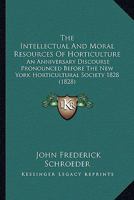 The Intellectual And Moral Resources Of Horticulture: An Anniversary Discourse Pronounced Before The New York Horticultural Society 1828 0548587809 Book Cover