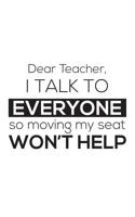 Dear Teacher I Talk To Everyone So Moving My Seat Won't Help: Dear Teacher I Talk To Everyone So Moving My Seat Won't Help Notebook - Funny 1st First Day Of Back To School Education Doodle Diary Book  1077296967 Book Cover