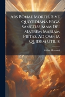 Ars Bonae Mortis, Sive Quotidiana Erga Sanctissimam Dei Matrem Mariam Pietas, Ad Omnia Quidem Utilis: Ad Felicem Tamen Mortem Obtinendam Utilissima 1175158933 Book Cover