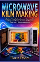 MICROWAVE KILN MAKING: A Beginner’s Step-by-Step Guide to Microwave Kiln Crafting, Glass Fusing, Materials, Techniques, Safety, and Creative DIY Projects B0HJNSQVB8 Book Cover