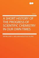 A Short History of the Progress of Scientific Chemistry in Our Own Times 3337321704 Book Cover