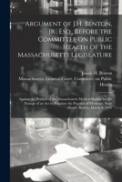 Argument of J.H. Benton, Jr., Esq., Before the Committee on Public Health of the Massachusetts Legislature: Against the Petition of the Massachusetts Medical Society for the Passage of an ACT to Regul 1014648068 Book Cover