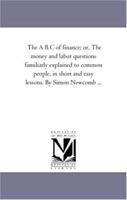 The A B C of finance, or the money and labor questions familiarly explained to common people, in short and easy lessons 1425508677 Book Cover
