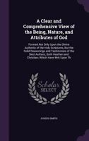 A Clear and Comprehensive View of the Being, Nature, and Attributes of God: Formed Not Only Upon the Divine Authority of the Holy Scriptures, But the ... and Christian, Which Have Writ Upon Th 1340740176 Book Cover