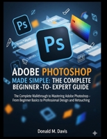 ADOBE PHOTOSHOP MADE SIMPLE: THE COMPLETE BEGINNER -TO- EXPERT GUIDE: The Complete Walkthrough to Mastering Adobe Photoshop – From Beginner Basics to Professional Design and Retouching B0FP4DV8FP Book Cover