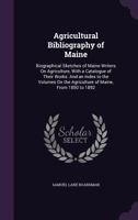 Agricultural Bibliography of Maine: Biographical Sketches of Maine Writers on Agriculture, with a Catalogue of Their Works: And an Index to the Volumes on the Agriculture of Maine, from 1850 to 1892 1358065268 Book Cover