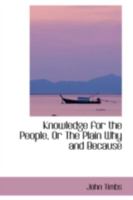 Knowledge for the People, or, The Plain Why and Because. Familiarizing Subjects of Useful Curiosity and Amusing Research 1146362153 Book Cover