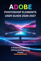 ADOBE PHOTOSHOP ELEMENTS USER GUIDE 2026-2027: A Stress-Free Guide to Editing and Organizing Photos B0GMH89WQ9 Book Cover