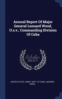 Annual Report Of Major General Leonard Wood, U.s.v., Commanding Division Of Cuba 1022547852 Book Cover