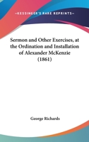 Sermon and Other Exercises, at the Ordination and Installation of Alexander McKenzie, as Pastor of the South Parish Church, Augusta, Maine, August 28, 1861 (Classic Reprint) 112070345X Book Cover