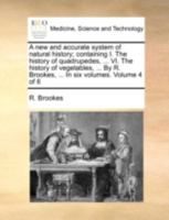 A new and accurate system of natural history; containing I. The history of quadrupedes, ... VI. The history of vegetables, ... By R. Brookes, ... In six volumes. Volume 4 of 6 1140750909 Book Cover