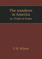 The Wanderer in America, Or, Truth at Home: Comprising a Statement of Observations and Facts Relative to the United States & Canada, North America: The Result of an Extensive Personal Tour, and from S 1178037053 Book Cover